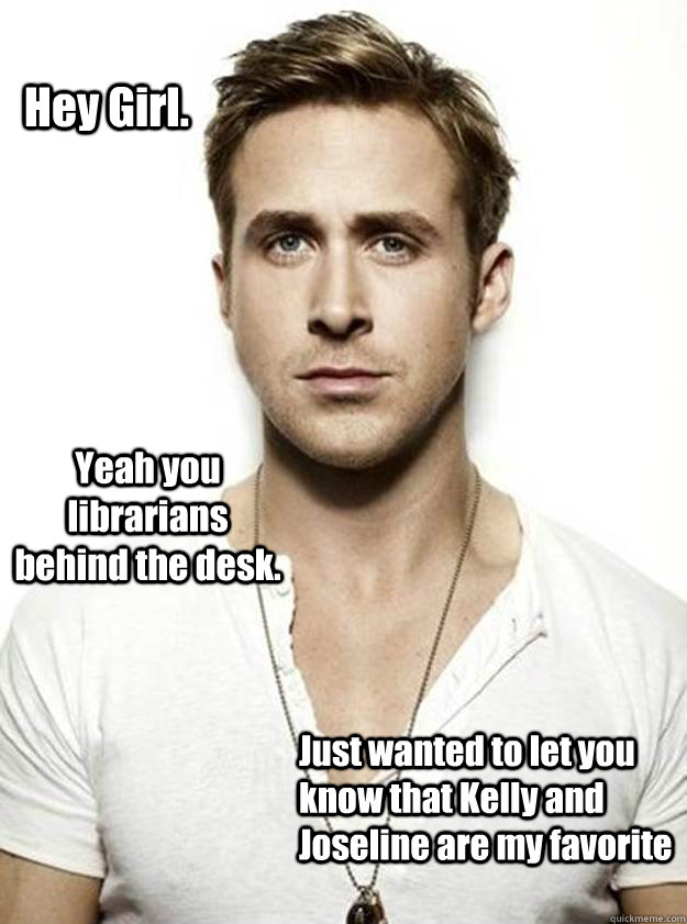 Hey Girl. Yeah you librarians behind the desk. Just wanted to let you know that Kelly and Joseline are my favorite - Hey Girl. Yeah you librarians behind the desk. Just wanted to let you know that Kelly and Joseline are my favorite  Ryan Gosling Hey Girl