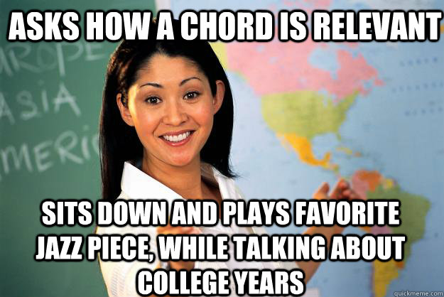 asks how a chord is relevant  sits down and plays favorite jazz piece, while talking about  college years  Unhelpful High School Teacher