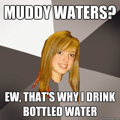 muddy waters? ew, that's why i drink bottled water  Musically Oblivious 8th Grader