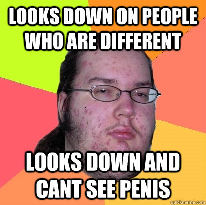 looks down on people who are different looks down and cant see penis  Butthurt Dweller