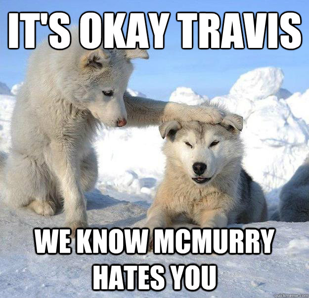 it's okay Travis
 We know McMurry hates you  Caring Husky