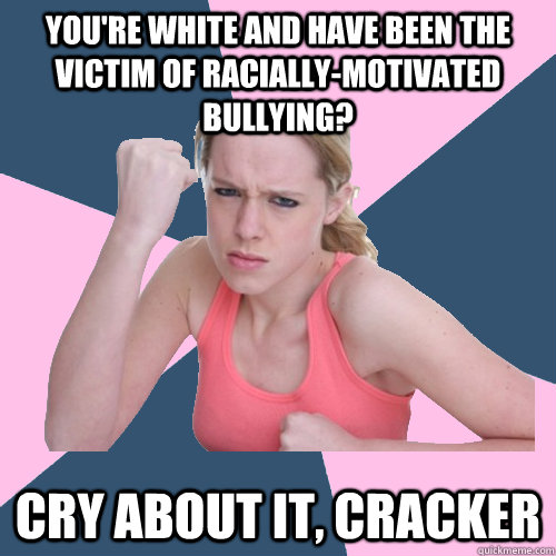 You're white and have been the victim of racially-motivated bullying?  Cry about it, cracker  Social Justice Sally