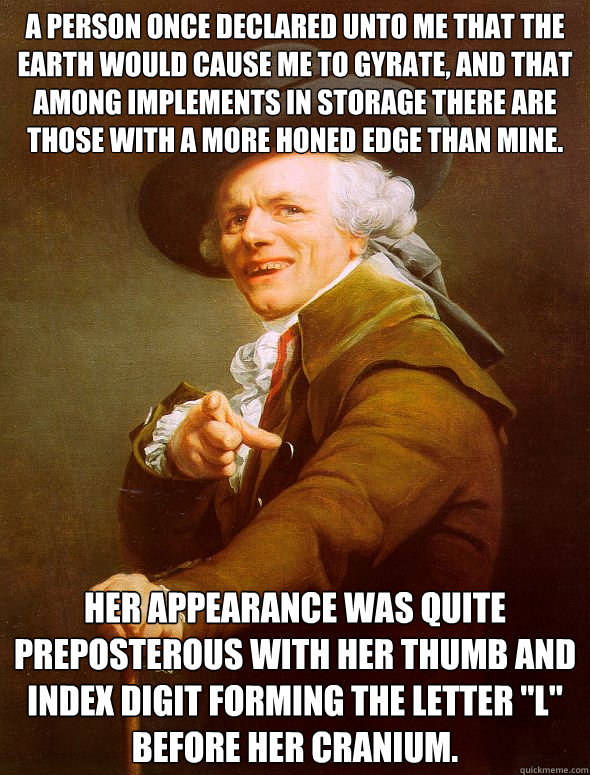 A person once declared unto me that the earth would cause me to gyrate, and that among implements in storage there are those with a more honed edge than mine. Her appearance was quite preposterous with her thumb and index digit forming the letter 