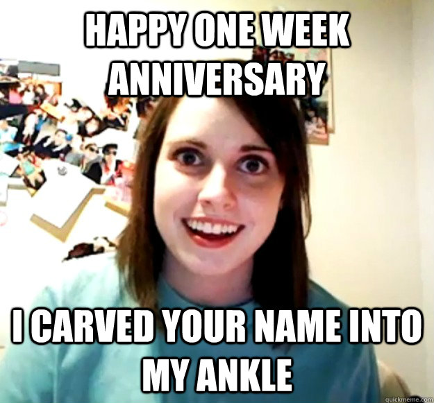 Happy one week anniversary  I carved your name into my ankle - Happy one week anniversary  I carved your name into my ankle  Overly Attached Girlfriend