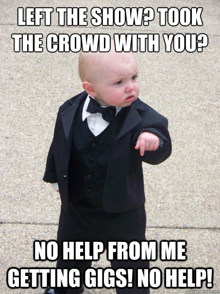 left the show? Took the crowd with you? No help from me getting gigs! no help!  Baby Godfather