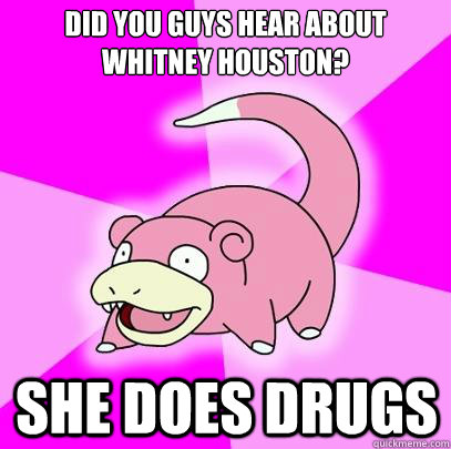 Did you guys hear about Whitney Houston? She does drugs  Slowpoke