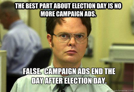 The best part about election day is no more campaign ads. FALSE.  Campaign ads end the day after election day. - The best part about election day is no more campaign ads. FALSE.  Campaign ads end the day after election day.  Schrute