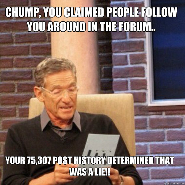 Chump, you claimed people follow you around in the forum.. Your 75,307 post history DETERMINED THAT WAS A LIE!! - Chump, you claimed people follow you around in the forum.. Your 75,307 post history DETERMINED THAT WAS A LIE!!  Maury