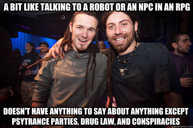 a bit like talking to a robot or an npc in an rpg doesn't have anything to say about anything except psytrance parties, drug law, and conspiracies - a bit like talking to a robot or an npc in an rpg doesn't have anything to say about anything except psytrance parties, drug law, and conspiracies  Cool Psytrance Bros