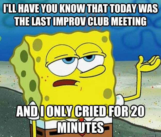 I'll have you know that today was the last Improv club meeting And I only cried for 20 minutes  Tough Spongebob