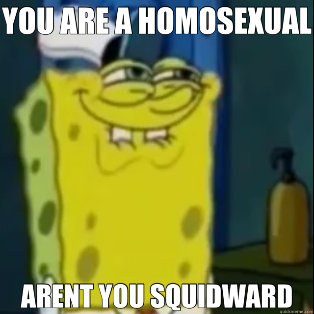 YOU ARE A HOMOSEXUAL  ARENT YOU SQUIDWARD  
