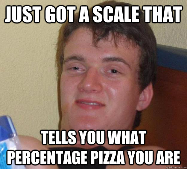 just got a scale that tells you what percentage pizza you are  10 Guy