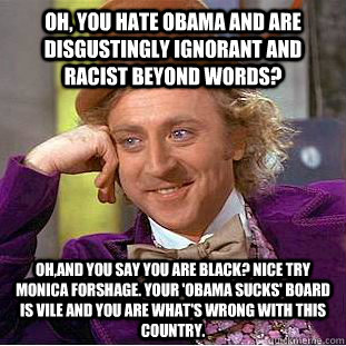 Oh, you hate Obama and are disgustingly ignorant and racist beyond words? Oh,AND you say you are black? Nice try Monica Forshage. Your 'Obama Sucks' board is vile and you are what's wrong with this country. - Oh, you hate Obama and are disgustingly ignorant and racist beyond words? Oh,AND you say you are black? Nice try Monica Forshage. Your 'Obama Sucks' board is vile and you are what's wrong with this country.  Condescending Wonka