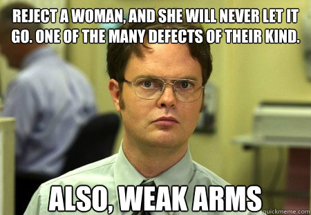 Reject a woman, and she will never let it go. One of the many defects of their kind.  Also, Weak Arms  Schrute