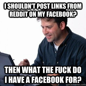 I shouldn't post links from reddit on my facebook? Then what the fuck do I have a Facebook for?  Lonely Computer Guy