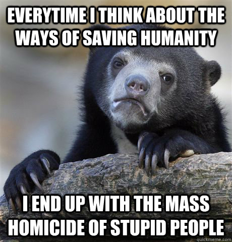 Everytime I think about the ways of saving humanity I end up with the mass homicide of stupid people  Confession Bear