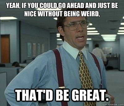 Yeah, if you could go ahead and just be nice without being weird, That'd be great.  Bill lumberg