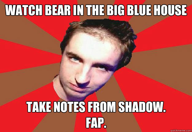 Watch Bear in the big blue house Take notes from shadow.
Fap.  