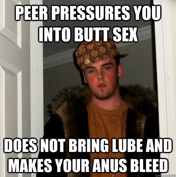 Peer pressures you into butt sex Does not bring lube and makes your anus bleed  Scumbag Steve