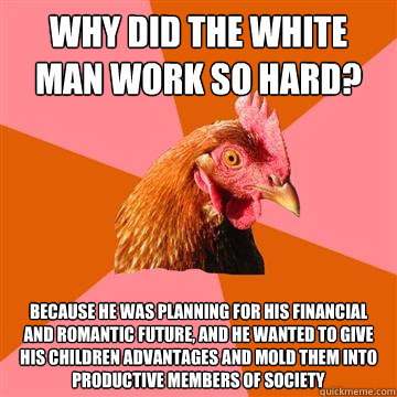 Why did the white man work so hard? Because he was planning for his financial and romantic future, and he wanted to give his children advantages and mold them into productive members of society  Anti-Joke Chicken