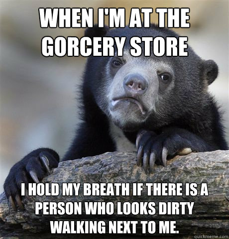 When I'm at the gorcery store I hold my breath if there is a person who looks dirty walking next to me.  Confession Bear