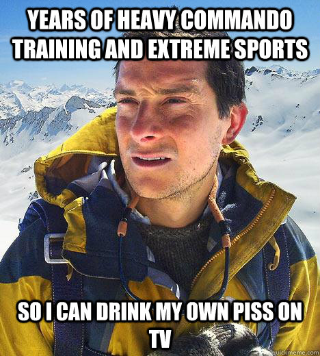 Years of heavy commando training and extreme sports so I can drink my own piss on tv  Bear Grylls