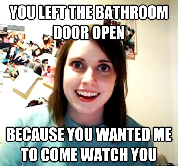 You left the bathroom door open because you wanted me to come watch you - You left the bathroom door open because you wanted me to come watch you  Overly Attached Girlfriend