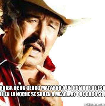 Arriba de un cerro mataron a un hombre de esos que en la noche se suben a mear... Ay que baboso !!!!  viejo paulino