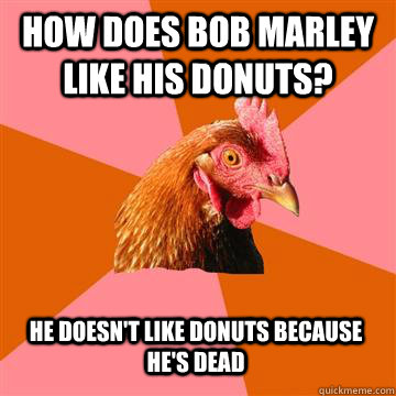 How does Bob Marley like his donuts? He doesn't like donuts because he's dead  Anti-Joke Chicken