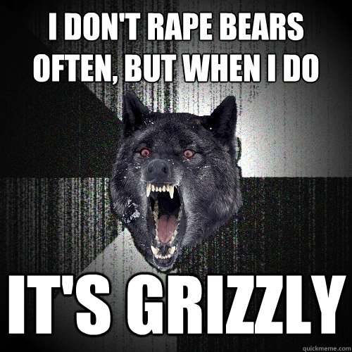 I don't rape bears often, but when i do it's grizzly  Insanity Wolf