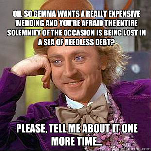 oh, so Gemma wants a really expensive wedding and you're afraid the entire solemnity of the occasion is being lost in a sea of needless debt?  please, tell me about it one more time... - oh, so Gemma wants a really expensive wedding and you're afraid the entire solemnity of the occasion is being lost in a sea of needless debt?  please, tell me about it one more time...  Willy Wonka Meme