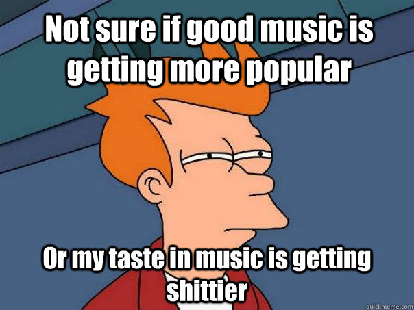 Not sure if good music is getting more popular Or my taste in music is getting shittier   Futurama Fry