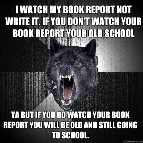 I watch my book report not write it. If you don't watch your book report your old school Ya but if you do watch your book report you will be old and still going to school.  Insanity Wolf