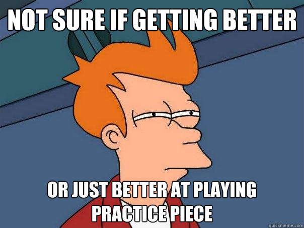 not sure if getting better or just better at playing 
practice piece  Futurama Fry