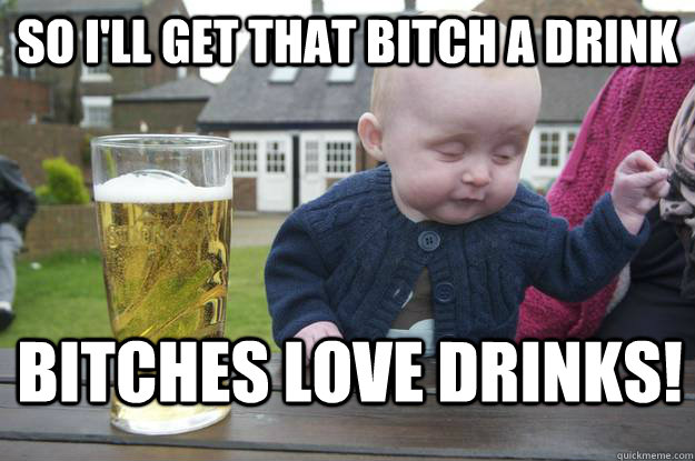 So i'll get that bitch a drink bitches love drinks!  drunk baby