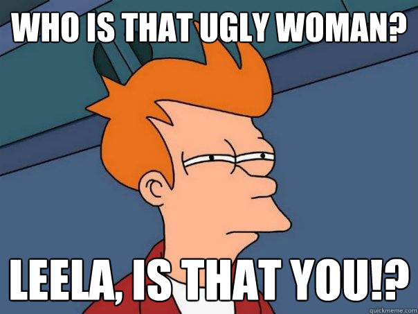 Who is that ugly woman? Leela, is that you!?  Futurama Fry