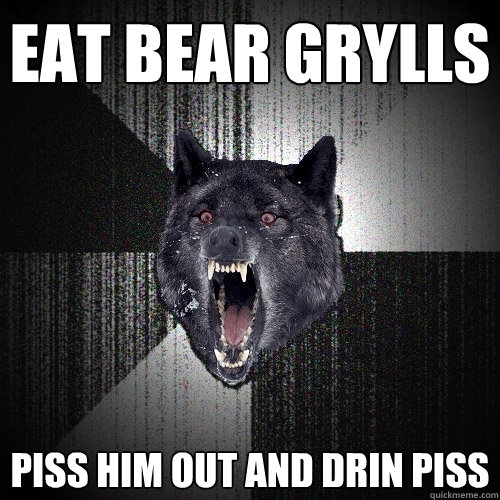 eat bear grylls piss him out and drin piss  Insanity Wolf