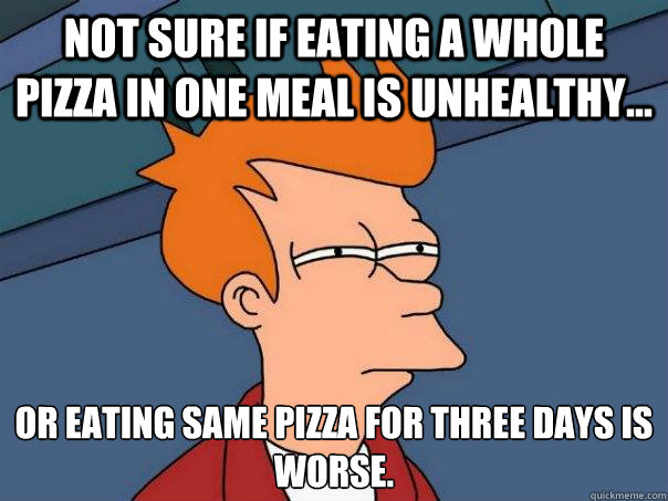 not sure if eating a whole pizza in one meal is unhealthy... or eating same pizza for three days is worse.  Futurama Fry