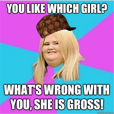 You like which girl? What's wrong with you, she is gross!  scumbag fat girl