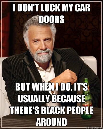 I don't lock my car doors But when I do, it's usually because there's black people around  The Most Interesting Man In The World