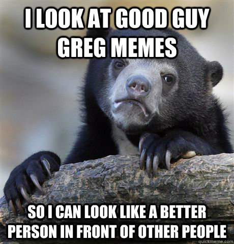 I look at good guy greg memes so i can look like a better person in front of other people  Confession Bear