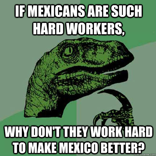 If Mexicans are such hard workers, Why don't they work hard to make Mexico better?  Philosoraptor