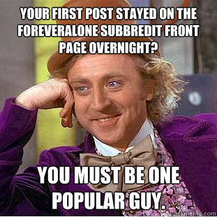 Your first post stayed on the foreveralone subbredit front page overnight? You must be one popular guy.  Creepy Wonka