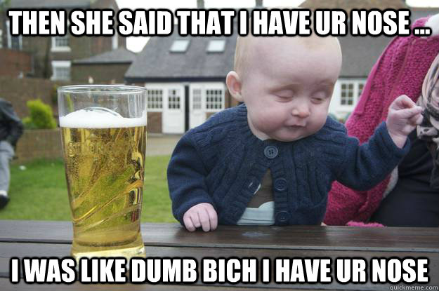 then she said that i have ur nose ... i was like dumb bich i have ur nose   drunk baby