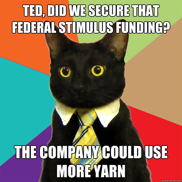 Ted, did we secure that federal stimulus funding? The company could use more yarn  Business Cat