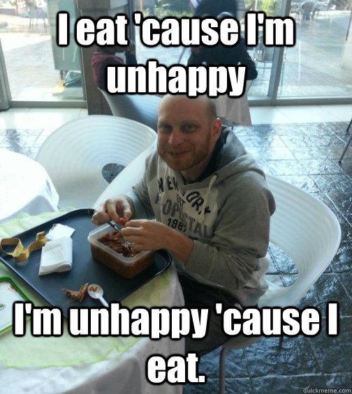 I eat 'cause I'm unhappy I'm unhappy 'cause I eat.  