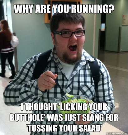 Why are you running? i thought 'licking your butthole' was just slang for 'tossing your salad' - Why are you running? i thought 'licking your butthole' was just slang for 'tossing your salad'  Tossin Tyler