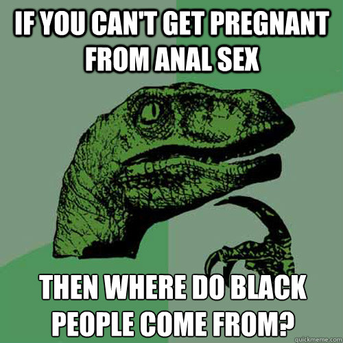 If you can't get pregnant from anal sex Then where do black people come from?  Philosoraptor