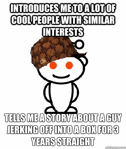 INTRODUCES ME TO A LOT OF COOL PEOPLE WITH SIMILAR INTERESTS TELLS ME A STORY ABOUT A GUY JERKING OFF INTO A BOX FOR 3 YEARS STRAIGHT
  Scumbag Reddit