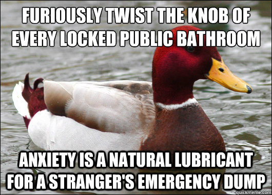 furiously twist the knob of every locked public bathroom
 anxiety is a natural lubricant for a stranger's emergency dump  Malicious Advice Mallard